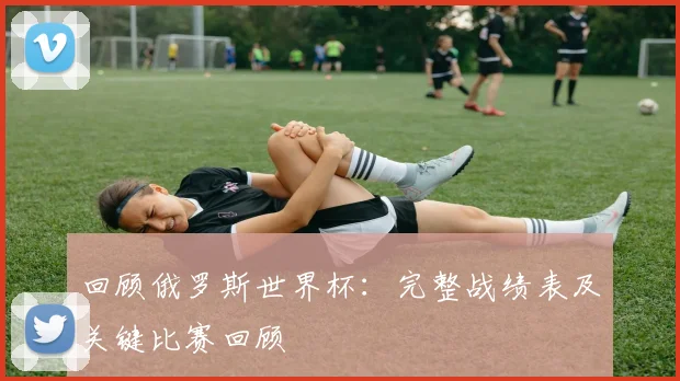 回顾俄罗斯世界杯:完整战绩表及关键比赛回顾