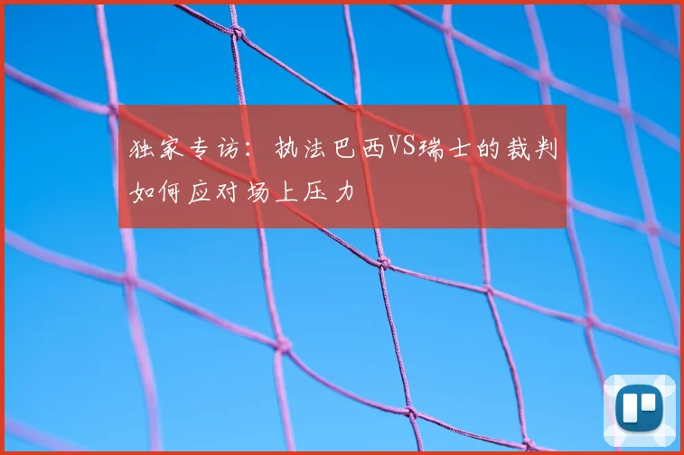 独家专访:执法巴西VS瑞士的裁判如何应对场上压力