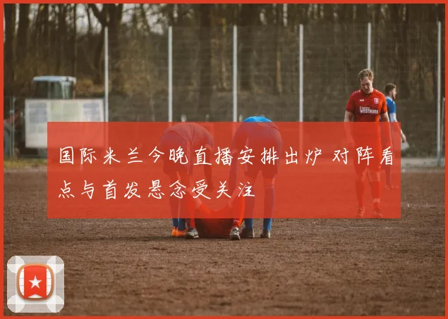 国际米兰今晚直播安排出炉 对阵看点与首发悬念受关注