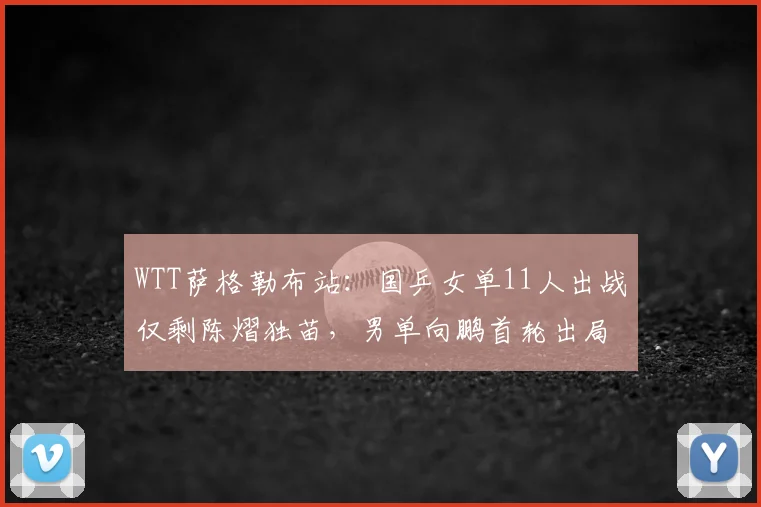 WTT萨格勒布站:国乒女单11人出战仅剩陈熠独苗,男单向鹏首轮出局,双打日韩占优