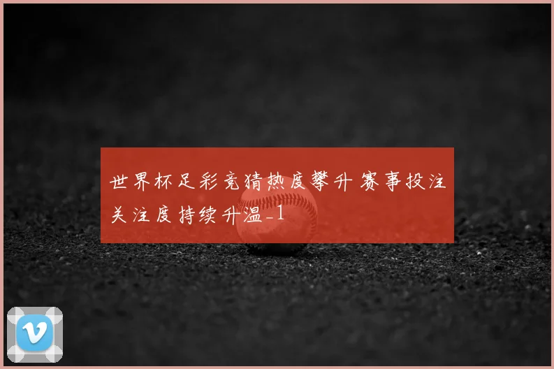 世界杯足彩竞猜热度攀升 赛事投注关注度持续升温_1