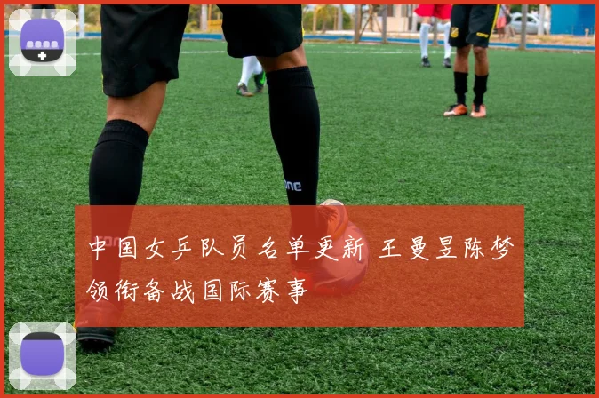 中国女乒队员名单更新 王曼昱陈梦领衔备战国际赛事