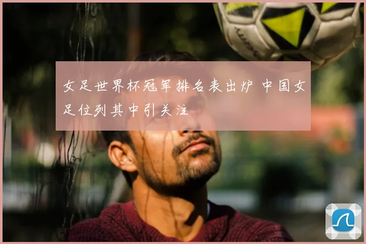 女足世界杯冠军排名表出炉 中国女足位列其中引关注