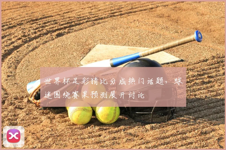世界杯足彩猜比分成热门话题，球迷围绕赛果预测展开讨论