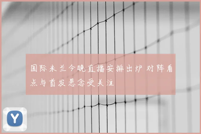 国际米兰今晚直播安排出炉 对阵看点与首发悬念受关注