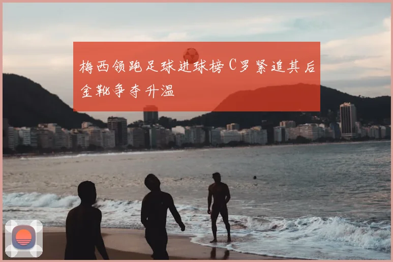梅西领跑足球进球榜 C罗紧追其后金靴争夺升温