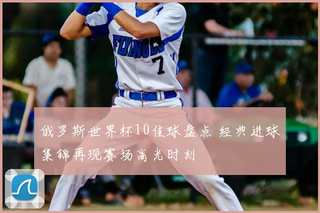 俄罗斯世界杯10佳球盘点 经典进球集锦再现赛场高光时刻