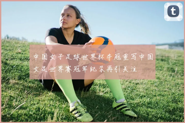 中国女子足球世界杯夺冠重写中国女足世界赛冠军纪录再引关注