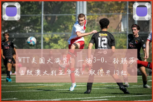 WTT美国大满贯!一场3-0,孙颖莎击败澳大利亚华裔,取得开门红