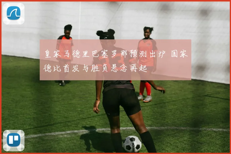 皇家马德里巴塞罗那预测出炉 国家德比首发与胜负悬念再起