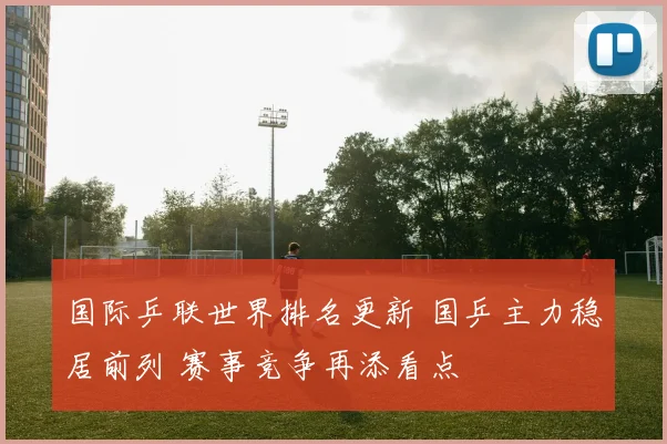 国际乒联世界排名更新 国乒主力稳居前列 赛事竞争再添看点