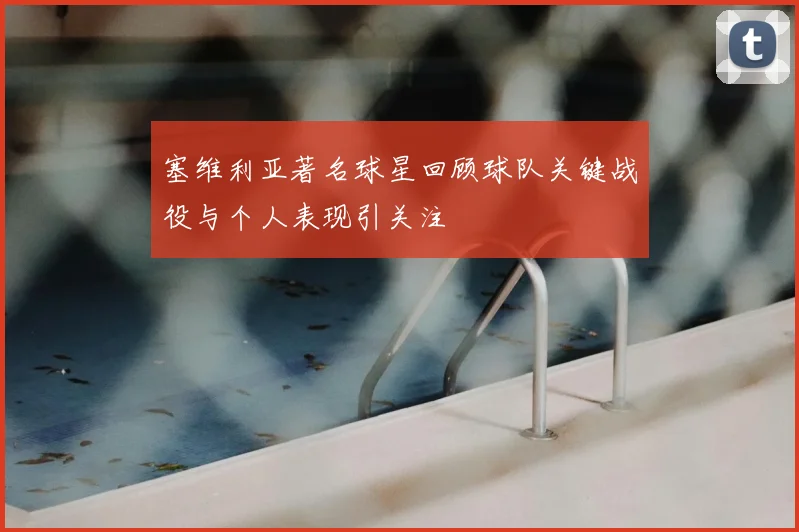 塞维利亚著名球星回顾球队关键战役与个人表现引关注