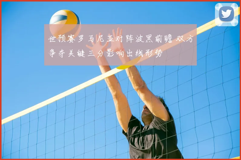 世预赛罗马尼亚对阵波黑前瞻 双方争夺关键三分影响出线形势