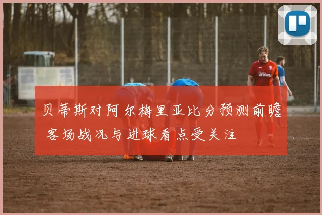 贝蒂斯对阿尔梅里亚比分预测前瞻 客场战况与进球看点受关注
