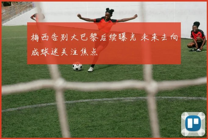 梅西告别大巴黎后续曝光 未来去向成球迷关注焦点