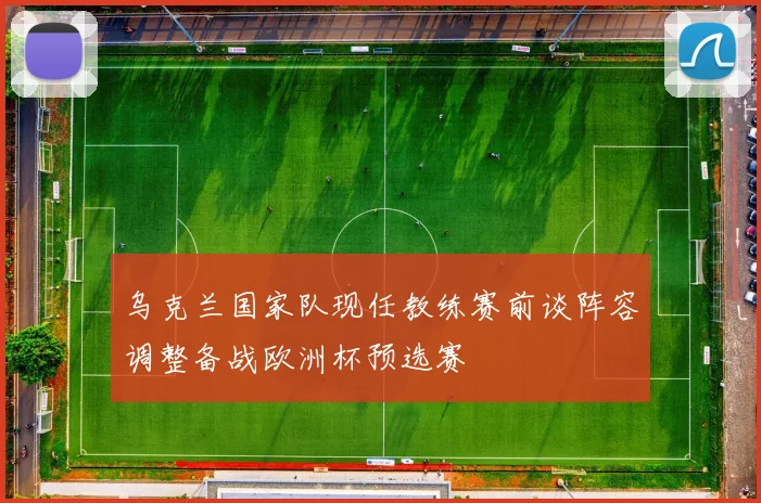 乌克兰国家队现任教练赛前谈阵容调整备战欧洲杯预选赛