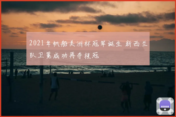 2021年帆船美洲杯冠军诞生 新西兰队卫冕成功再夺桂冠