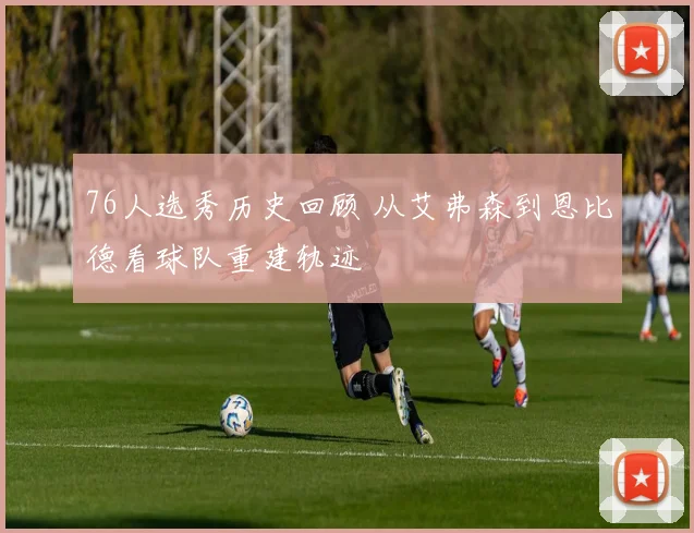 76人选秀历史回顾 从艾弗森到恩比德看球队重建轨迹