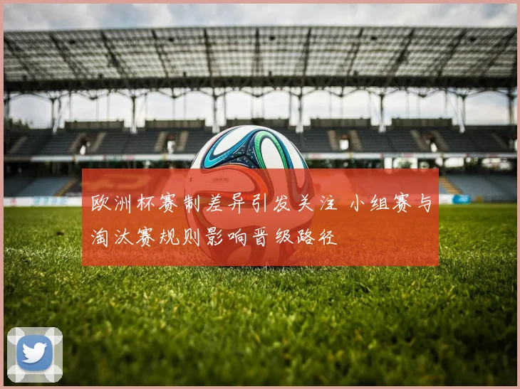 欧洲杯赛制差异引发关注 小组赛与淘汰赛规则影响晋级路径