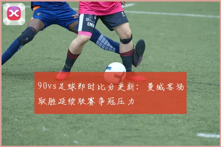 90vs足球即时比分更新：曼城客场取胜延续联赛争冠压力