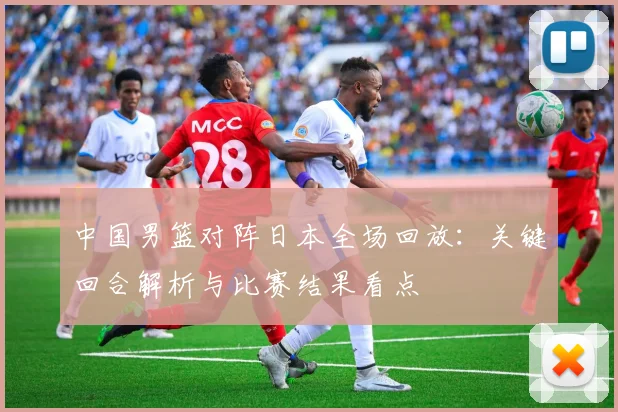 中国男篮对阵日本全场回放：关键回合解析与比赛结果看点