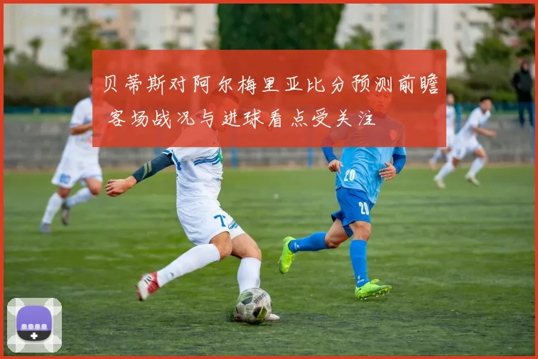贝蒂斯对阿尔梅里亚比分预测前瞻 客场战况与进球看点受关注