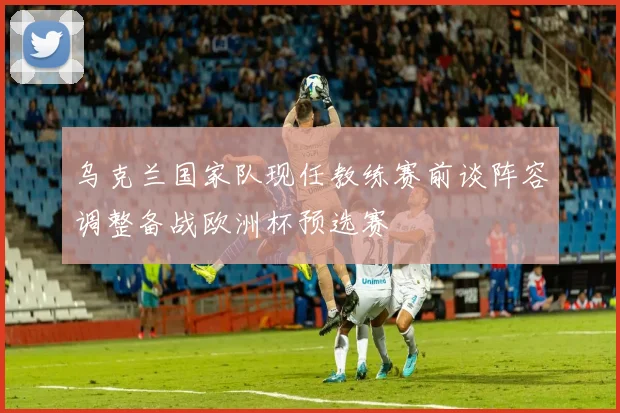 乌克兰国家队现任教练赛前谈阵容调整备战欧洲杯预选赛