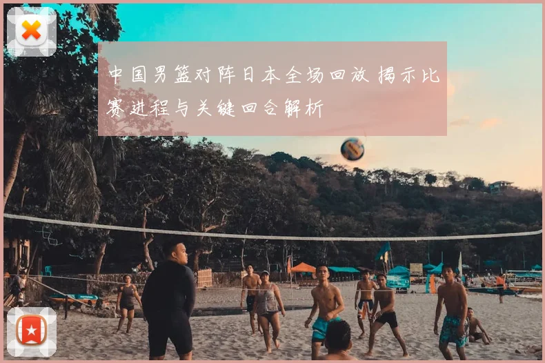 中国男篮对阵日本全场回放 揭示比赛进程与关键回合解析