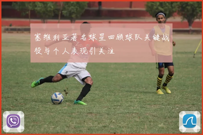塞维利亚著名球星回顾球队关键战役与个人表现引关注