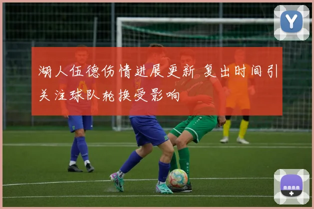 湖人伍德伤情进展更新 复出时间引关注球队轮换受影响