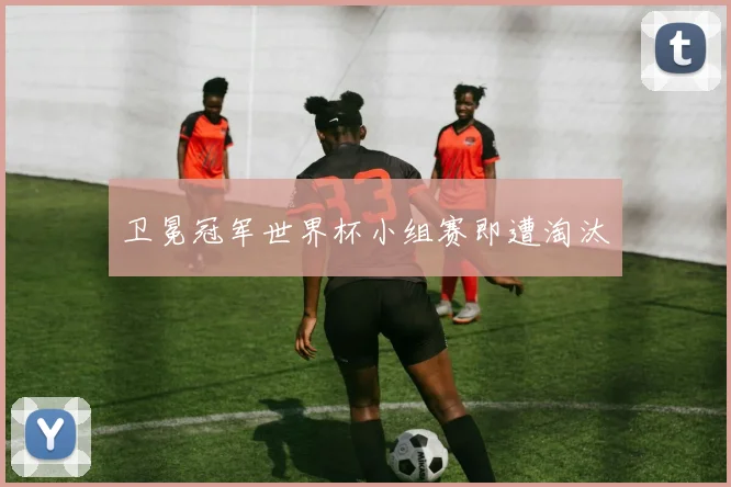 卫冕冠军世界杯小组赛即遭淘汰