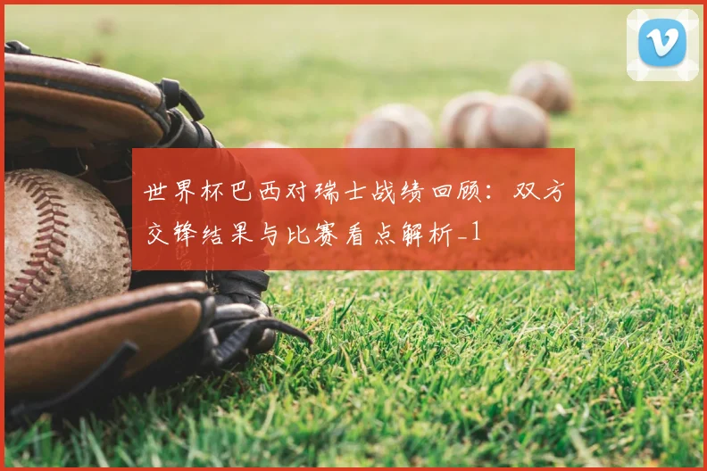 世界杯巴西对瑞士战绩回顾:双方交锋结果与比赛看点解析_1