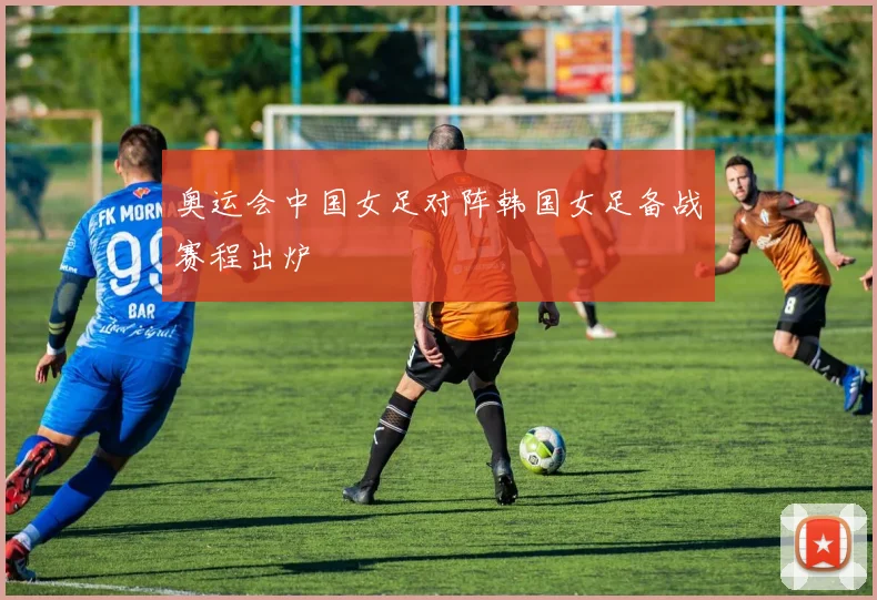 奥运会中国女足对阵韩国女足备战赛程出炉