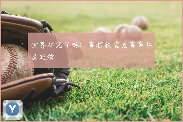 世界杯完了嘛：赛程收官后赛事热度延续