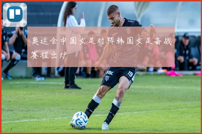 奥运会中国女足对阵韩国女足备战赛程出炉