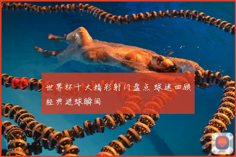 世界杯十大精彩射门盘点 球迷回顾经典进球瞬间