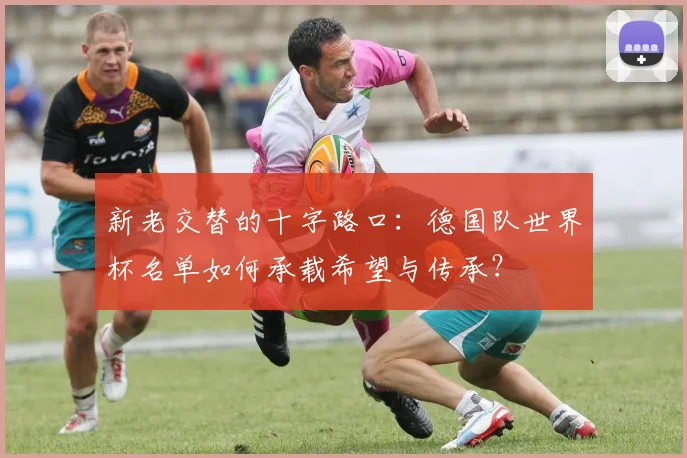 新老交替的十字路口:德国队世界杯名单如何承载希望与传承?