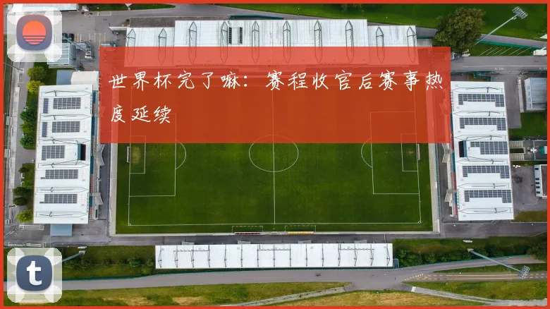 世界杯完了嘛：赛程收官后赛事热度延续