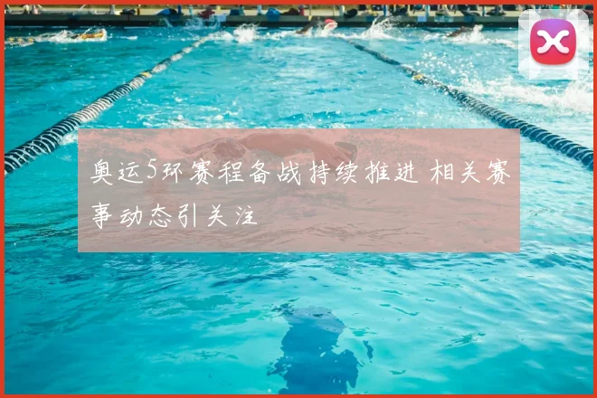 奥运5环赛程备战持续推进 相关赛事动态引关注